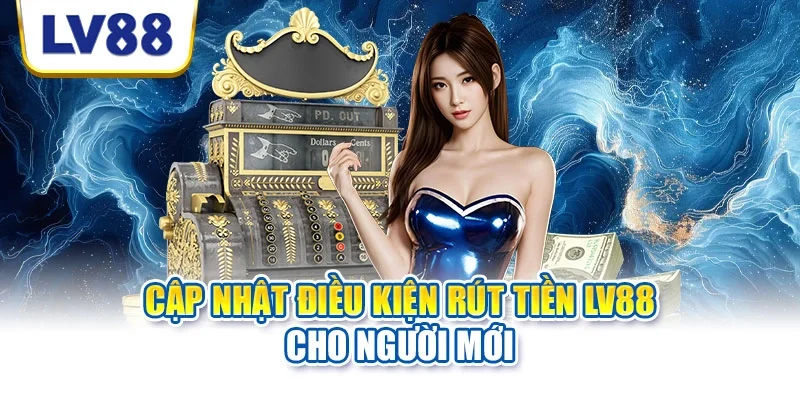 Cập nhật điều kiện rút tiền LV88 cho người mới